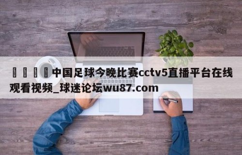 🍢中国足球今晚比赛cctv5直播平台在线观看视频_球迷论坛wu87.com