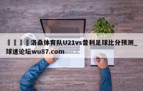 🍢洛桑体育队U21vs普利足球比分预测_球迷论坛wu87.com