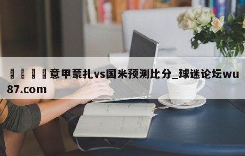 🍢意甲蒙扎vs国米预测比分_球迷论坛wu87.com