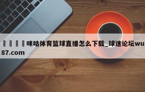 🍢咪咕体育篮球直播怎么下载_球迷论坛wu87.com