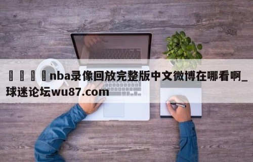 🍢nba录像回放完整版中文微博在哪看啊_球迷论坛wu87.com