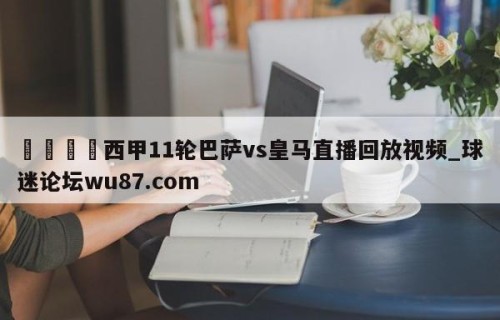 🍢西甲11轮巴萨vs皇马直播回放视频_球迷论坛wu87.com