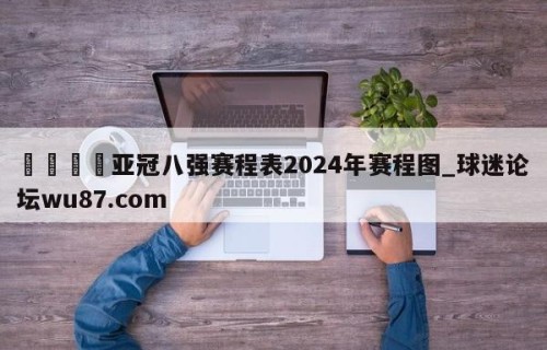 🍢亚冠八强赛程表2024年赛程图_球迷论坛wu87.com