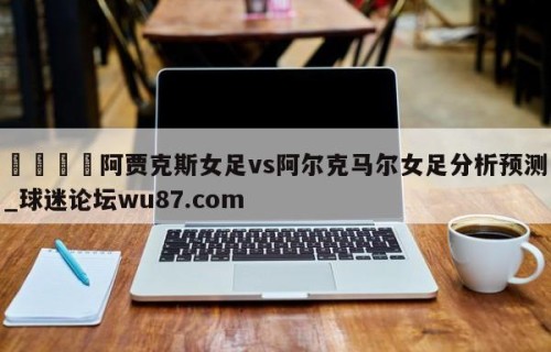 🍢阿贾克斯女足vs阿尔克马尔女足分析预测_球迷论坛wu87.com