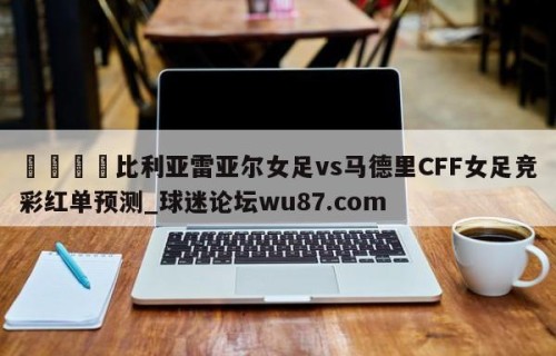 🍢比利亚雷亚尔女足vs马德里CFF女足竞彩红单预测_球迷论坛wu87.com