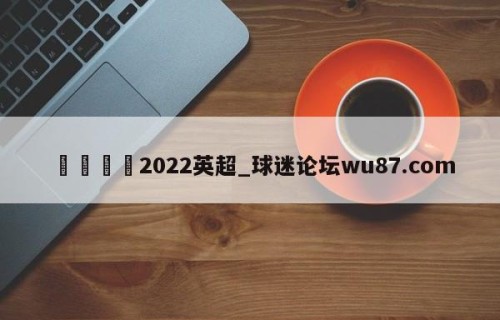 🍢2022英超_球迷论坛wu87.com