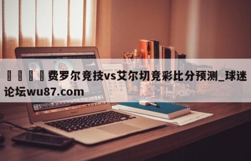 🍢费罗尔竞技vs艾尔切竞彩比分预测_球迷论坛wu87.com
