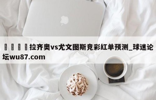 🍢拉齐奥vs尤文图斯竞彩红单预测_球迷论坛wu87.com