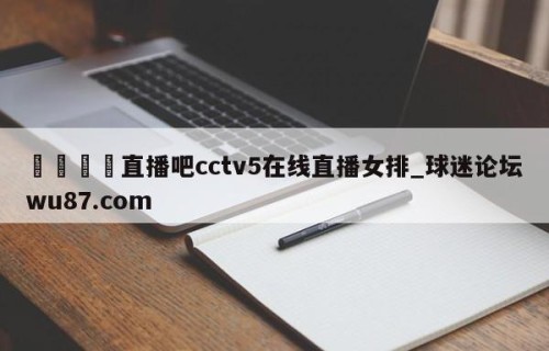 🍢直播吧cctv5在线直播女排_球迷论坛wu87.com