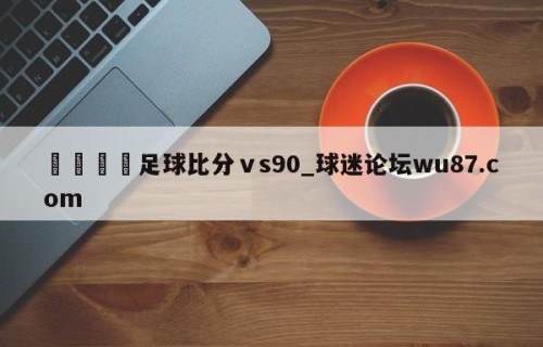 🍢足球比分ⅴs90_球迷论坛wu87.com