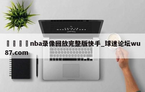 🍢nba录像回放完整版快手_球迷论坛wu87.com
