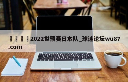 🍢2022世预赛日本队_球迷论坛wu87.com