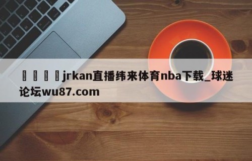 🍢jrkan直播纬来体育nba下载_球迷论坛wu87.com