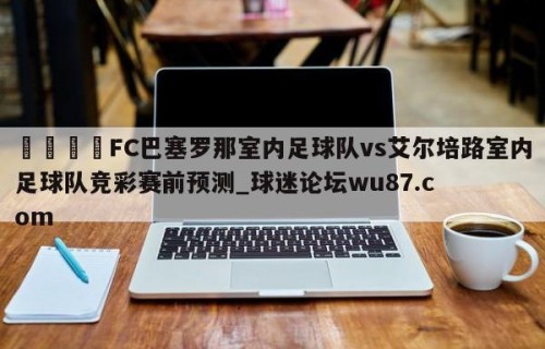 🍢FC巴塞罗那室内足球队vs艾尔培路室内足球队竞彩赛前预测_球迷论坛wu87.com