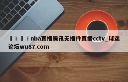 🍢nba直播腾讯无插件直播cctv_球迷论坛wu87.com