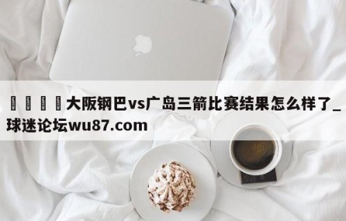 🍢大阪钢巴vs广岛三箭比赛结果怎么样了_球迷论坛wu87.com