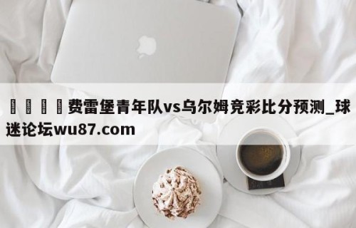 🍢费雷堡青年队vs乌尔姆竞彩比分预测_球迷论坛wu87.com
