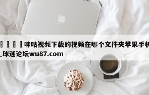 🍢咪咕视频下载的视频在哪个文件夹苹果手机_球迷论坛wu87.com