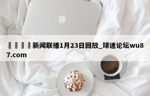🍢新闻联播1月23日回放_球迷论坛wu87.com