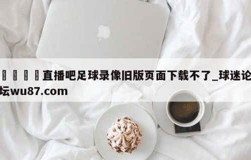 🍢直播吧足球录像旧版页面下载不了_球迷论坛wu87.com