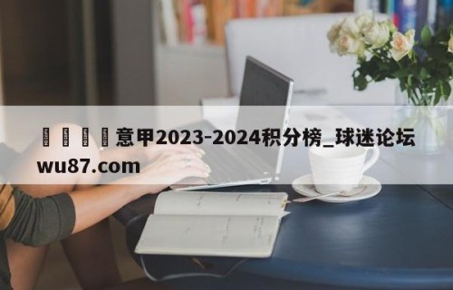🍢意甲2023-2024积分榜_球迷论坛wu87.com