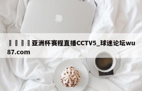 🍢亚洲杯赛程直播CCTV5_球迷论坛wu87.com