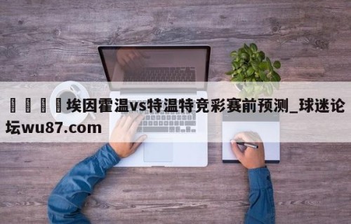 🍢埃因霍温vs特温特竞彩赛前预测_球迷论坛wu87.com