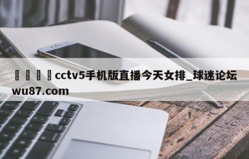 🍢cctv5手机版直播今天女排_球迷论坛wu87.com