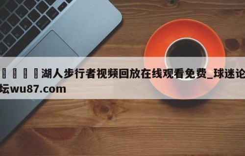 🍢湖人步行者视频回放在线观看免费_球迷论坛wu87.com