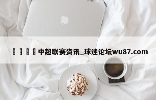 🍢中超联赛资讯_球迷论坛wu87.com