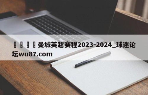 🍢曼城英超赛程2023-2024_球迷论坛wu87.com
