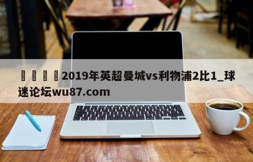 🍢2019年英超曼城vs利物浦2比1_球迷论坛wu87.com