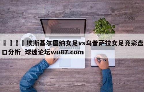 🍢埃斯基尔图纳女足vs乌普萨拉女足竞彩盘口分析_球迷论坛wu87.com
