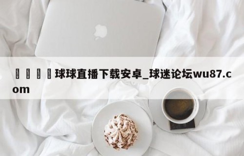 🍢球球直播下载安卓_球迷论坛wu87.com