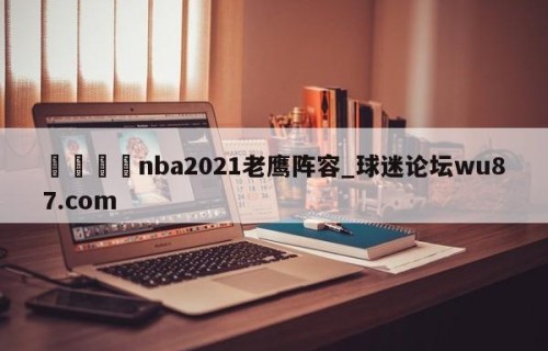 🍢nba2021老鹰阵容_球迷论坛wu87.com