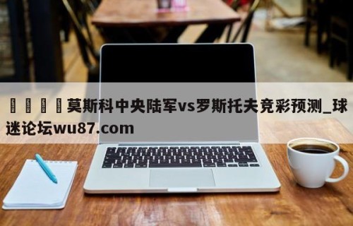 🍢莫斯科中央陆军vs罗斯托夫竞彩预测_球迷论坛wu87.com