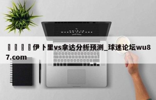 🍢伊卜里vs拿达分析预测_球迷论坛wu87.com