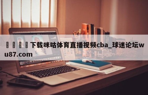 🍢下载咪咕体育直播视频cba_球迷论坛wu87.com
