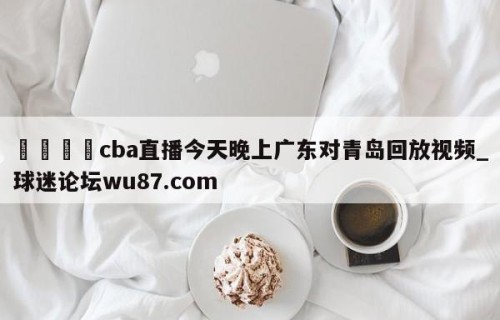 🍢cba直播今天晚上广东对青岛回放视频_球迷论坛wu87.com