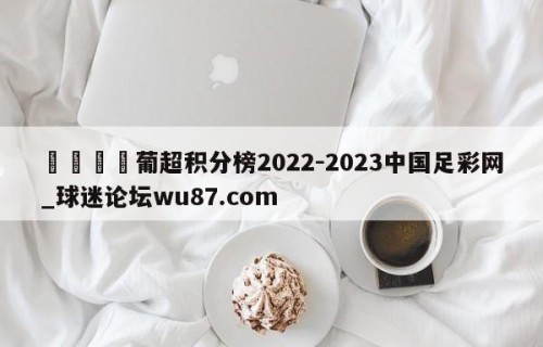🍢葡超积分榜2022-2023中国足彩网_球迷论坛wu87.com