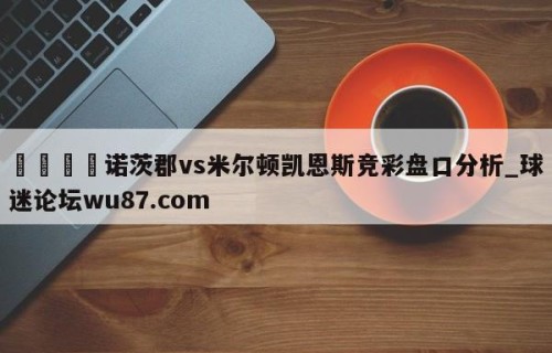 🍢诺茨郡vs米尔顿凯恩斯竞彩盘口分析_球迷论坛wu87.com