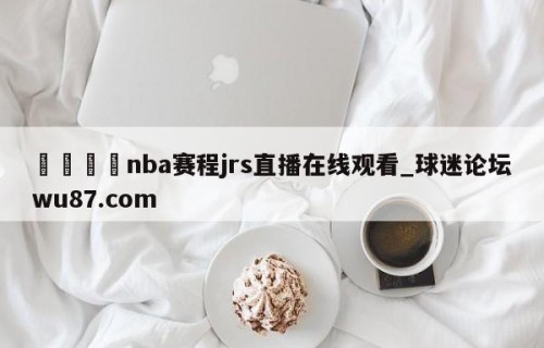 🍢nba赛程jrs直播在线观看_球迷论坛wu87.com