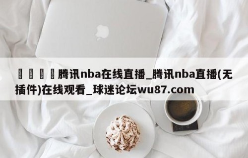 🍢腾讯nba在线直播_腾讯nba直播(无插件)在线观看_球迷论坛wu87.com