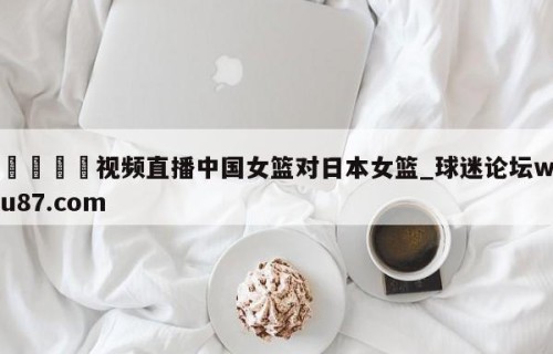 🍢视频直播中国女篮对日本女篮_球迷论坛wu87.com