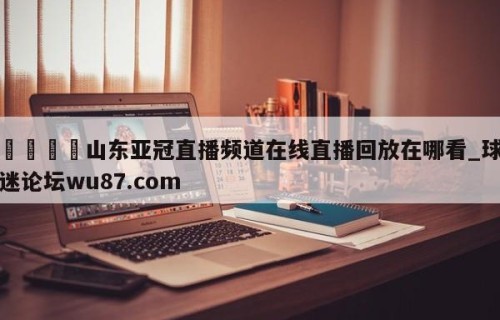 🍢山东亚冠直播频道在线直播回放在哪看_球迷论坛wu87.com
