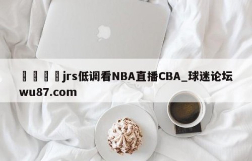 🍢jrs低调看NBA直播CBA_球迷论坛wu87.com