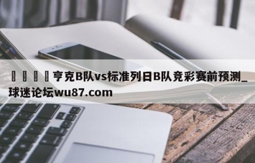 🍢亨克B队vs标准列日B队竞彩赛前预测_球迷论坛wu87.com