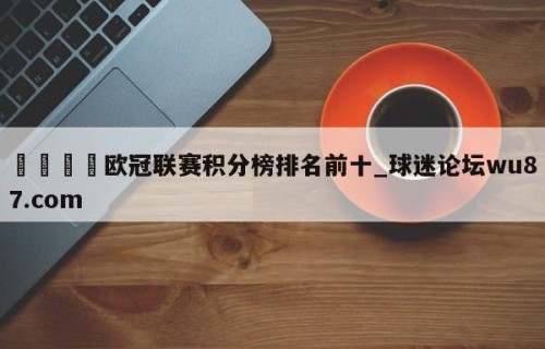 🍢欧冠联赛积分榜排名前十_球迷论坛wu87.com