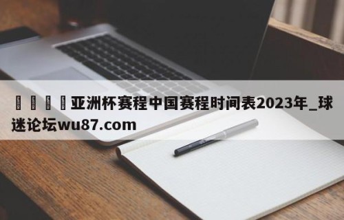 🍢亚洲杯赛程中国赛程时间表2023年_球迷论坛wu87.com