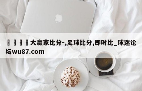 🍢大赢家比分-,足球比分,即时比_球迷论坛wu87.com